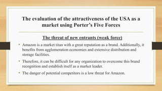 The evaluation of the attractiveness of the USA as a
market using Porter’s Five Forces
The threat of new entrants (weak force)
• Amazon is a market titan with a great reputation as a brand. Additionally, it
benefits from agglomeration economies and extensive distribution and
storage facilities.
• Therefore, it can be difficult for any organization to overcome this brand
recognition and establish itself as a market leader.
• The danger of potential competitors is a low threat for Amazon.
 