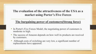 The evaluation of the attractiveness of the USA as a
market using Porter’s Five Forces
The bargaining power of customers(Strong force)
• In Porter's Five Forces Model, the negotiating power of customers is
moderate to high.
• The success of Amazon depends on how well its products are received
by customers.
• Although costs of switching are very low, a significant number of
replacements have appeared.
 