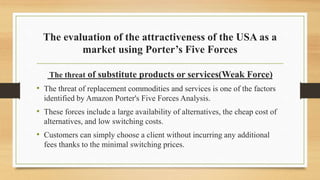The evaluation of the attractiveness of the USA as a
market using Porter’s Five Forces
The threat of substitute products or services(Weak Force)
• The threat of replacement commodities and services is one of the factors
identified by Amazon Porter's Five Forces Analysis.
• These forces include a large availability of alternatives, the cheap cost of
alternatives, and low switching costs.
• Customers can simply choose a client without incurring any additional
fees thanks to the minimal switching prices.
 