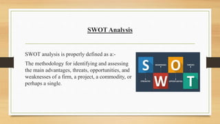 SWOT Analysis
SWOT analysis is properly defined as a:-
The methodology for identifying and assessing
the main advantages, threats, opportunities, and
weaknesses of a firm, a project, a commodity, or
perhaps a single.
 