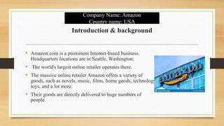Introduction & background
• Amazon.com is a prominent Internet-based business.
Headquarters locations are in Seattle, Washington.
• The world's largest online retailer operates there.
• The massive online retailer Amazon offers a variety of
goods, such as novels, music, films, home goods, technology,
toys, and a lot more.
• Their goods are directly delivered to huge numbers of
people.
Company Name: Amazon
Country name: USA
 