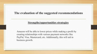 The evaluation of the suggested recommendations
Strengths/opportunities strategies
Amazon will be able to lower prices while making a profit by
creating relationships with various payment networks like
PayPal, Visa, Mastercard, etc. Additionally, this will aid in
business growth.
 