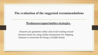 The evaluation of the suggested recommendations
Weaknesses/opportunities strategies –
Amazon can guarantee safety and avoid wasting crucial
business hours by using online transactions for shipping.
Amazon is renowned for being a reliable brand.
 