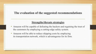 The evaluation of the suggested recommendations
Strengths/threats strategies
• Amazon will be capable of defeating the hackers and regaining the trust of
the customers by employing a cutting-edge safety system.
• Amazon will be able to reduce shipping costs by employing
its transportation network, which is advantageous for its firm.
 