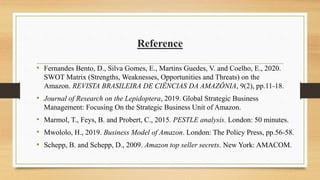 Reference
• Fernandes Bento, D., Silva Gomes, E., Martins Guedes, V. and Coelho, E., 2020.
SWOT Matrix (Strengths, Weaknesses, Opportunities and Threats) on the
Amazon. REVISTA BRASILEIRA DE CIÊNCIAS DA AMAZÔNIA, 9(2), pp.11-18.
• Journal of Research on the Lepidoptera, 2019. Global Strategic Business
Management: Focusing On the Strategic Business Unit of Amazon.
• Marmol, T., Feys, B. and Probert, C., 2015. PESTLE analysis. London: 50 minutes.
• Mwololo, H., 2019. Business Model of Amazon. London: The Policy Press, pp.56-58.
• Schepp, B. and Schepp, D., 2009. Amazon top seller secrets. New York: AMACOM.
 