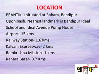 LOCATION
PRANTIK is situated at Rahara, Bandipur
Uponibash. Nearest landmark is Bandipur Ideal
School and Ideal Avenue Pump House.
Airport- 15 kms
Railway Station- 1.6 kms
Kalyani Expressway- 2 kms
Ramkrishna Mission- 1 kms
Rahara Bazar- 0.7 Kms
 