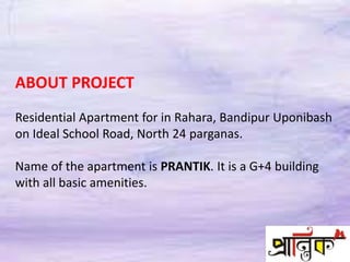 ABOUT PROJECT
Residential Apartment for in Rahara, Bandipur Uponibash
on Ideal School Road, North 24 parganas.
Name of the apartment is PRANTIK. It is a G+4 building
with all basic amenities.
 