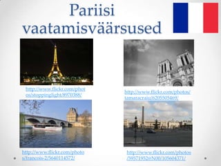 Pariisi
vaatamisväärsused


 http://www.flickr.com/phot
                              http://www.flickr.com/photos/
 os/stoppinglight/8970388/
                              tamaracraiu/6205505469/




http://www.flickr.com/photo   http://www.flickr.com/photos
s/francois-2/5640114572/      /59571952@N00/105604371/
 
