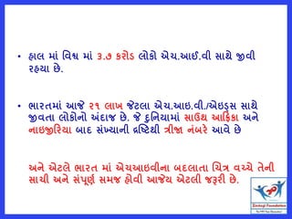 • હાલ માું વવશ્વ માું ૩.૭ કરોડ લોકો એચ.આઈ.વી સાથે જીવી
રહયા છે.
• ભારતમાું આજે ૨૧ લાખ જેટલા એચ.આઇ.વી./એઇડ્સ સાથે
જીવતા લોકોનો અંદાજ છે. જે દવનયામાું સાઉથ આરિકા અને
નાઇજીરરયા બાદ સુંખ્યાની દ્રષ્ટટથી ત્રીજા નુંબરે આવે છે
અને એટલે ભારત માું એચઆઇવીના બદલાતા ચચત્ર વચ્ચે તેની
સાચી અને સુંપૂણષ સમજ હોવી આજેય એટલી જરૂરી છે.
 