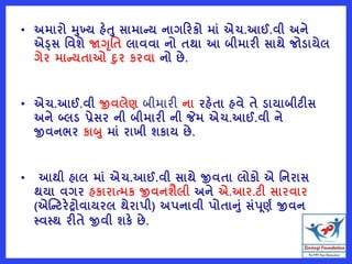 • અમારો મખ્ય હેત સામાન્ય નાગરરકો માું એચ.આઈ.વી અને
એડ્સ વવશે જાગૃવત લાવવા નો તથા આ બીમારી સાથે જોડાયેલ
ગેર માન્યતાઓ દર કરવા નો છે.
• એચ.આઈ.વી જીવલેણ બીમારી ના રહેતા હવે તે ડાયાબીટીસ
અને બ્લડ પ્રેસર ની બીમારી ની જેમ એચ.આઈ.વી ને
જીવનભર કાબ માું રાખી શકાય છે.
• આથી હાલ માું એચ.આઈ.વી સાથે જીવતા લોકો એ વનરાસ
થયા વગર હકારાત્મક જીવનશૈલી અને એ.આર.ટી સારવાર
(એષ્ન્ટરેટ્રોવાયરલ થેરાપી) અપનાવી પોતાનું સુંપૂણષ જીવન
સ્વસ્થ રીતે જીવી શકે છે.
 