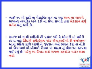 • આજે ૨૧ મી સદી ના વૈજ્ઞાવનક યગ માું પણ જ્ઞાન ના અભાવે
સામાન્ય નાગરરક અને દદી ના સગા સુંબુંધી દ્વારા ભેદભાવ ભયું
વતષન થતું આવે છે.
• સમાજ માું સાચી મારહતી નો પ્રચાર કરી ને બીમારી માું ઘટોડો
કરવા માટે ચ િંદગી ફાઉન્ડેશન “ફોર એચ.આઈ.વી િી જનરેશન”
આમાું સરક્રય ફાળો આપી ને ગજરાત અને ભારત દેશ ના લોકો
માું એચ.આઈ.વી બીમારી રોકવા માું મહત્વ નું યોગદાન આપવા
જઈ રહ્ું છે. પરુંત આ ઉમદા કાયષ અપના સહયોગ વગર શક્ય
નથી
 