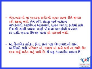 • એચ.આઇ.વી ના વાયરસ શરીરની બહાર સહજ રીતે જીવુંત
રહી શકતા નથી, તેને લીધે સુંડાસ અને બાથરૂમ
વાપરવાથી, આલીંગન આપવાથી, ચુંબન અથવા હાથમાું હાથ
લેવાથી, થાળી અથવા પાણી પીવાના વાસણોનો વપરાશ
કરવાથી, અથવા ઉધરસ ખાવા થી પ્રસરતો નથી.
• આ વૈજ્ઞાવનક હકીકત હોવા છતાું પણ એચ.આઈ.વી ગ્રસ્ત
વ્યક્તતઓ સાથે પરરવાર માું, સમાજ માું અને કાયષ ના સ્થળે ભેદ
ભાવ ભયું વતષન થતું આવે છે. જે બહ કમનસીબ બાબત છે.
 