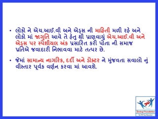 • લોકો ને એચ.આઈ.વી અને એડ્સ ની મારહતી મળી રહે અને
લોકો માું જાગૃવત આવે તે હેત થી પ્રાણવાયું એચ.આઈ.વી અને
એડ્સ પર સ્પેશીયલ અંક પ્રસારરત કરી પોતા ની સમાજ
પ્રવતએ જવાદારી વનભાવવા માટે તત્પર છે.
• જેમાું સામાન્ય નાગરરક, દદી અને ડોતટર ને મુંજવતા સવાલો નું
વીસ્તાર પૂવષક વણષન કરવા માું આવશે.
 
