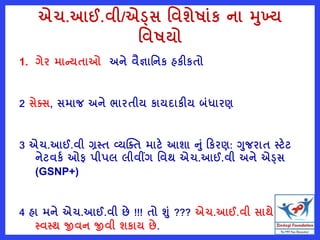 એચ.આઈ.વી/એડ્સ વવશેષાુંક ના મખ્ય
વવષયો
1. ગેર માન્યતાઓ અને વૈજ્ઞાવનક હકીકતો
2 સેતસ, સમાજ અને ભારતીય કાયદાકીય બુંધારણ
3 એચ.આઈ.વી ગ્રસ્ત વ્યક્તત માટે આશા નું રકરણ: ગજરાત સ્ટેટ
નેટવકષ ઓફ પીપલ લીવીંગ વવથ એચ.આઈ.વી અને એડ્સ
(GSNP+)
4 હા મને એચ.આઈ.વી છે !!! તો શું ??? એચ.આઈ.વી સાથે પણ
સ્વસ્થ જીવન જીવી શકાય છે.
 