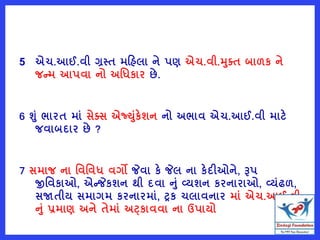 5 એચ.આઈ.વી ગ્રસ્ત મરહલા ને પણ એચ.વી.મતત બાળક ને
જન્મ આપવા નો અવધકાર છે.
6 શું ભારત માું સેતસ એજ્યુંકેશન નો અભાવ એચ.આઈ.વી માટે
જવાબદાર છે ?
7 સમાજ ના વવવવધ વગો જેવા કે જેલ ના કેદીઓને, રૂપ
જીવવકાઓ, એન્જેકશન થી દવા નું વ્યશન કરનારાઓ, વ્યુંઢળ,
સજાતીય સમાગમ કરનારમાું, ટ્રક ચલાવનાર માું એચ.આઈ.વી
નું પ્રમાણ અને તેમાું અટ્કાવવા ના ઉપાયો
 