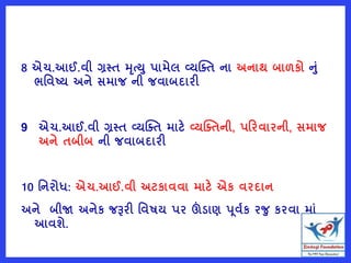 8 એચ.આઈ.વી ગ્રસ્ત મૃત્ય પામેલ વ્યક્તત ના અનાથ બાળકો નું
ભવવટય અને સમાજ ની જવાબદારી
9 એચ.આઈ.વી ગ્રસ્ત વ્યક્તત માટે વ્યક્તતની, પરરવારની, સમાજ
અને તબીબ ની જવાબદારી
10 વનરોધ: એચ.આઈ.વી અટકાવવા માટે એક વરદાન
અને બીજા અનેક જરૂરી વવષય પર ઊંડાણ પૂવષક રજ કરવા માું
આવશે.
 