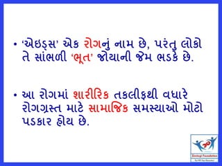 • ‘એઇડ્સ’ એક રોગનું નામ છે, પરુંત લોકો
તે સાુંભળી ‘ભૂત’ જોયાની જેમ ભડકે છે.
• આ રોગમાું શારીરરક તકલીફથી વધારે
રોગગ્રસ્ત માટે સામાજજક સમસ્યાઓ મોટો
પડકાર હોય છે.
 