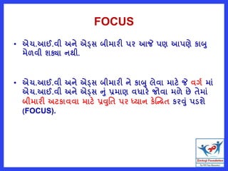 FOCUS
• એચ.આઈ.વી અને એડ્સ બીમારી પર આજે પણ આપણે કાબ
મેળવી શક્યા નથી.
• એચ.આઈ.વી અને એડ્સ બીમારી ને કાબ લેવા માટે જે વગષ માું
એચ.આઈ.વી અને એડ્સ નું પ્રમાણ વધારે જોવા મળે છે તેમાું
બીમારી અટકાવવા માટે પ્રવવત પર ધ્યાન કેષ્ન્દ્રત કરવું પડશે
(FOCUS).
 