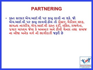 PARTNERING
• ફતત સરકાર એચ.આઈ.વી પર કાબ લાવી ના શકે. જો
એચ.આઈ.વી પર કાબ લાવવો હોય તો ડોતટર, મેડીકલ સ્ટાફ,
સામન્ય નાગરરક, એચ.આઈ.વી ગ્રસ્ત દદી, વરકલ, રાજનેતા,
પ્રચાર માધ્યમ જેવા કે અખબાર અને ટીવી ચેનલ તથા સમાજ
ના બીજા અનેક વગષ ની ભાગીદારી જરૂરી છે
 