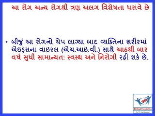 આ રોગ અન્ય રોગથી ત્રણ અલગ વવશેષતા ધરાવે છે
• બીજ ું આ રોગનો ચેપ લાગ્યા બાદ વ્યક્તતના શરીરમાું
એઇડ્સના વાઇરલ (એચ.આઇ.વી.) સાથે આઠથી બાર
વષષ સધી સામાન્યત: સ્વસ્થ અને વનરોગી રહી શકે છે.
 