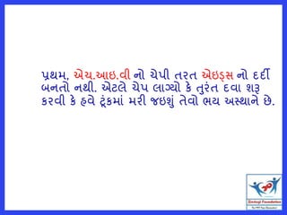 પ્રથમ, એચ.આઇ.વી નો ચેપી તરત એઇડ્સ નો દદી
બનતો નથી. એટલે ચેપ લાગ્યો કે તુરંત દવા શરૂ
કરવી કે હવે ટંકમાં મરી જઇશું તેવો ભય અસ્થાને છે.
 