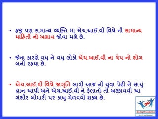 • હજ પણ સામાન્ય વ્યક્તત માું એચ.આઈ.વી વવષે ની સામાન્ય
મારહતી નો અભાવ જોવા મળે છે.
• જેના કારણે વધ ને વધ લોકો એચ.આઈ.વી ના ચેપ નો ભોગ
બની રહયા છે.
• એચ.આઈ.વી વવષે જાગૃવત લાવી આજ ની યવા પેઢી ને સાચું
જ્ઞાન આપી અને એચ.આઈ.વી ને ફેલાતો તો અટકાવવી આ
ગુંભીર બીમારી પર કાબ મેળવવો શક્ય છે.
 