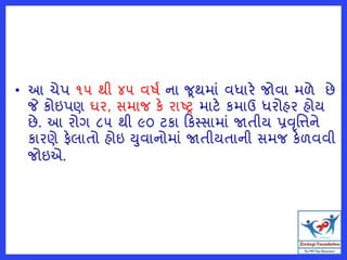 • આ ચેપ ૧૫ થી ૪૫ વર્ત ના જથમાં વધારે જોવા મળે છે
જે કોઇપણ ઘર, સમાજ કે રાષ્ટ્ર માટે કમાઉ ધરોહર હોય
છે. આ રોગ ૮૫ થી ૯૦ ટકા કકસ્સામાં જાતીય પ્રવૃમિને
કારણે ફેલાતો હોઇ યુવાનોમાં જાતીયતાની સમજ કેળવવી
જોઇએ.
 