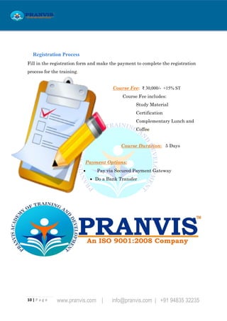 10 | P a g e www.pranvis.com | info@pranvis.com | +91 94835 32235
Registration Process
Fill in the registration form and make the payment to complete the registration
process for the training.
Course Fee: ₹ 30,000/- +15% ST
Course Fee includes:
Study Material
Certification
Complementary Lunch and
Coffee
Course Duration: 5 Days
Payment Options:
 Pay via Secured Payment Gateway
 Do a Bank Transfer
 