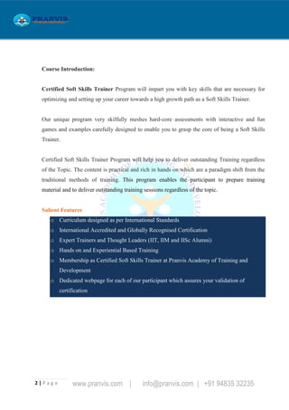 2 | P a g e www.pranvis.com | info@pranvis.com | +91 94835 32235
Course Introduction:
Certified Soft Skills Trainer Program will impart you with key skills that are necessary for
optimizing and setting up your career towards a high growth path as a Soft Skills Trainer.
Our unique program very skilfully meshes hard-core assessments with interactive and fun
games and examples carefully designed to enable you to grasp the core of being a Soft Skills
Trainer.
Certified Soft Skills Trainer Program will help you to deliver outstanding Training regardless
of the Topic. The content is practical and rich in hands on which are a paradigm shift from the
traditional methods of training. This program enables the participant to prepare training
material and to deliver outstanding training sessions regardless of the topic.
Salient Features
o Curriculum designed as per International Standards
o International Accredited and Globally Recognised Certification
o Expert Trainers and Thought Leaders (IIT, IIM and IISc Alumni)
o Hands on and Experiential Based Training
o Membership as Certified Soft Skills Trainer at Pranvis Academy of Training and
Development
o Dedicated webpage for each of our participant which assures your validation of
certification
 