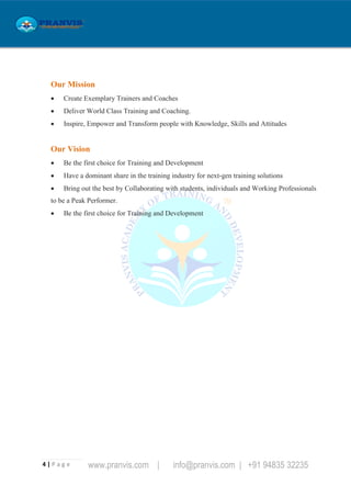 4 | P a g e www.pranvis.com | info@pranvis.com | +91 94835 32235
Our Mission
 Create Exemplary Trainers and Coaches
 Deliver World Class Training and Coaching.
 Inspire, Empower and Transform people with Knowledge, Skills and Attitudes
Our Vision
 Be the first choice for Training and Development
 Have a dominant share in the training industry for next-gen training solutions
 Bring out the best by Collaborating with students, individuals and Working Professionals
to be a Peak Performer.
 Be the first choice for Training and Development
 
