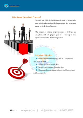 5 | P a g e www.pranvis.com | info@pranvis.com | +91 94835 32235
Who Should Attend this Program?
Certified Soft Skills Trainer Program is ideal for anyone who
aspires to be a Professional Trainer or would like to pursue a
career in the Training Segment.
The program is suitable for professionals of all levels and
disciplines and will prepare you to take up a more
specialist role within the Training domain.
Learning Objectives
Identifying and applying the skills as a Professional
Soft Skills Trainer
Enhancing Interpersonal Skills
Prepare participants to foster learning
Manage and encourage participants of all backgrounds
and learning styles
 