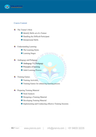 6 | P a g e www.pranvis.com | info@pranvis.com | +91 94835 32235
Course Content
The Trainer’s Role
Identify Skills set of a Trainer
Handling the Difficult Participant
Interpersonal Skills
Understanding Learning:
The Learning Styles
Learning Stages
Andragogy and Pedagogy
Andragogy V/s Pedagogy
Principles of learning
Adult Learning Process
Training Games
Training Activities
Training Games for enhancing learning process
Preparing Training Material
Need Analysis
Designing a Training Material
Developing Training Material
Implementing and Conducting effective Training Sessions
 