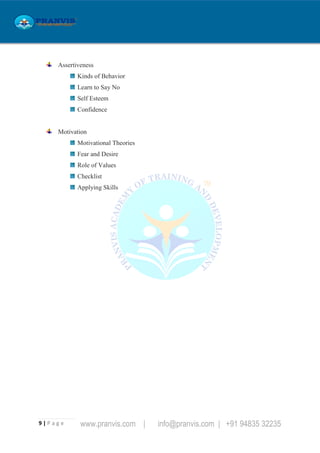 9 | P a g e www.pranvis.com | info@pranvis.com | +91 94835 32235
Assertiveness
Kinds of Behavior
Learn to Say No
Self Esteem
Confidence
Motivation
Motivational Theories
Fear and Desire
Role of Values
Checklist
Applying Skills
 