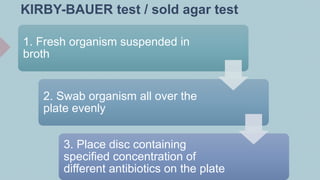 KIRBY-BAUER test / sold agar test
1. Fresh organism suspended in
broth
2. Swab organism all over the
plate evenly
3. Place disc containing
specified concentration of
different antibiotics on the plate
 