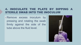 4. INOCULATE THE PLATE BY DIPPING A
STERILE SWAB INTO THE INOCULUM
 Remove excess inoculum by
pressing and rotating the swab
firmly against the side of the
tube above the fluid level.
 