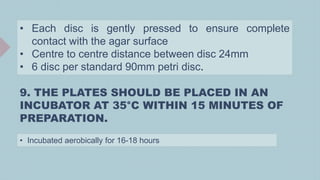 • Each disc is gently pressed to ensure complete
contact with the agar surface
• Centre to centre distance between disc 24mm
• 6 disc per standard 90mm petri disc.
9. THE PLATES SHOULD BE PLACED IN AN
INCUBATOR AT 35°C WITHIN 15 MINUTES OF
PREPARATION.
• Incubated aerobically for 16-18 hours
 