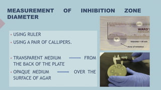 MEASUREMENT OF INHIBITION ZONE
DIAMETER
 USING RULER
 USING A PAIR OF CALLIPERS.
 TRANSPARENT MEDIUM FROM
THE BACK OF THE PLATE
 OPAQUE MEDIUM OVER THE
SURFACE OF AGAR
 