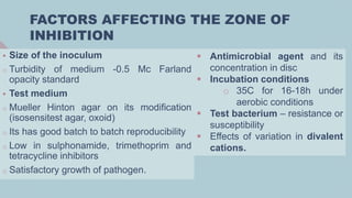 FACTORS AFFECTING THE ZONE OF
INHIBITION
 Size of the inoculum
o Turbidity of medium -0.5 Mc Farland
opacity standard
 Test medium
o Mueller Hinton agar on its modification
(isosensitest agar, oxoid)
o Its has good batch to batch reproducibility
o Low in sulphonamide, trimethoprim and
tetracycline inhibitors
o Satisfactory growth of pathogen.
 Antimicrobial agent and its
concentration in disc
 Incubation conditions
o 35C for 16-18h under
aerobic conditions
 Test bacterium – resistance or
susceptibility
 Effects of variation in divalent
cations.
 