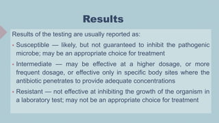 Results
Results of the testing are usually reported as:
 Susceptible — likely, but not guaranteed to inhibit the pathogenic
microbe; may be an appropriate choice for treatment
 Intermediate — may be effective at a higher dosage, or more
frequent dosage, or effective only in specific body sites where the
antibiotic penetrates to provide adequate concentrations
 Resistant — not effective at inhibiting the growth of the organism in
a laboratory test; may not be an appropriate choice for treatment
 