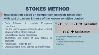 STOKES METHOD
 Interpretation based on comparison between zones seen
with test organism & those of the known sensitive control.
• Only followed in certain European
countries.
• On the same plate- antibiotic disc, control
strain and test strain placed.
• Incubated at same conditions
• Therefore, no need of any tables to
compare
• Advantage – easy to do
• Disadvantage- MIC cannot be determined
T = zone of inhibition of test
organism
C= zone of inhibition of control
organism
 