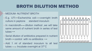 BROTH DILUTION METHOD
 MEDIUM- NUTRIENT BROTH
 E.g. UTI Escherichia coli overnight broth
culture in peptone standard inoculum
 In macrobroth dilution method ,we will take
same amount of nutrient broth in series of test
tubes
 Serial dilution of antibiotics prepared in nutrient
broth control with no antibiotics
 Add 1 ml of standard inoculum to all test
tubes Incubate overnight at 37°C
 