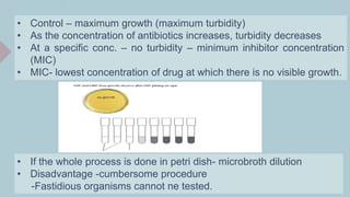 • Control – maximum growth (maximum turbidity)
• As the concentration of antibiotics increases, turbidity decreases
• At a specific conc. – no turbidity – minimum inhibitor concentration
(MIC)
• MIC- lowest concentration of drug at which there is no visible growth.
• If the whole process is done in petri dish- microbroth dilution
• Disadvantage -cumbersome procedure
-Fastidious organisms cannot ne tested.
 