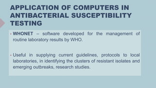 APPLICATION OF COMPUTERS IN
ANTIBACTERIAL SUSCEPTIBILITY
TESTING
 WHONET – software developed for the management of
routine laboratory results by WHO.
 Useful in supplying current guidelines, protocols to local
laboratories, in identifying the clusters of resistant isolates and
emerging outbreaks, research studies.
 
