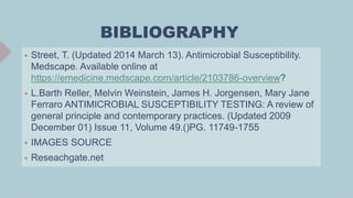 BIBLIOGRAPHY
 Street, T. (Updated 2014 March 13). Antimicrobial Susceptibility.
Medscape. Available online at
https://emedicine.medscape.com/article/2103786-overview?
 L.Barth Reller, Melvin Weinstein, James H. Jorgensen, Mary Jane
Ferraro ANTIMICROBIAL SUSCEPTIBILITY TESTING: A review of
general principle and contemporary practices. (Updated 2009
December 01) Issue 11, Volume 49.()PG. 11749-1755
 IMAGES SOURCE
 Reseachgate.net
 