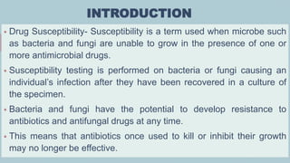 INTRODUCTION
 Drug Susceptibility- Susceptibility is a term used when microbe such
as bacteria and fungi are unable to grow in the presence of one or
more antimicrobial drugs.
 Susceptibility testing is performed on bacteria or fungi causing an
individual’s infection after they have been recovered in a culture of
the specimen.
 Bacteria and fungi have the potential to develop resistance to
antibiotics and antifungal drugs at any time.
 This means that antibiotics once used to kill or inhibit their growth
may no longer be effective.
 