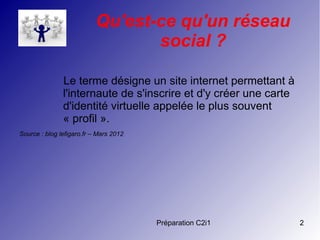 Préparation C2i1 2
Qu'est-ce qu'un réseau
social ?
Le terme désigne un site internet permettant à
l'internaute de s'inscrire et d'y créer une carte
d'identité virtuelle appelée le plus souvent
« profil ».
Source : blog lefigaro.fr – Mars 2012
 
