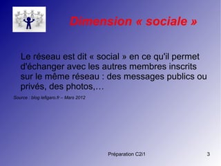 Préparation C2i1 3
Dimension « sociale »
Le réseau est dit « social » en ce qu'il permet
d'échanger avec les autres membres inscrits
sur le même réseau : des messages publics ou
privés, des photos,…
Source : blog lefigaro.fr – Mars 2012 
 