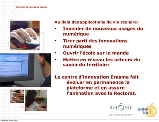 > Inventer de nouveaux usages




                                             Au delà des applications de vie scolaire :
                                             •   Inventer de nouveaux usages du
                                                 numérique
                                             •   Tirer parti des innovations
                                                 numériques
                                             •   Ouvrir l'école sur le monde
                                             •   Mettre en réseau les acteurs du
                                                 savoir du territoire

                                             Le centre d'innovation Erasme fait
                                                  évoluer en permanence la
                                                  plateforme et en assure
                                                  l'animation avec le Rectorat.




vendredi 6 mai 2011
 