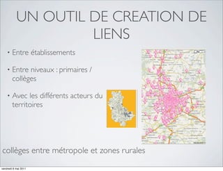 UN OUTIL DE CREATION DE
                    LIENS
    •   Entre établissements

    •   Entre niveaux : primaires /
        collèges

    •   Avec les différents acteurs du
        territoires




collèges entre métropole et zones rurales
vendredi 6 mai 2011
 