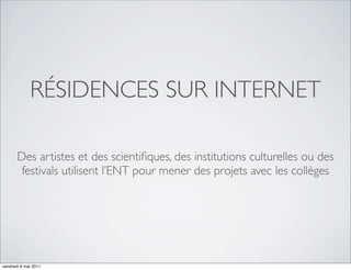 RÉSIDENCES SUR INTERNET

       Des artistes et des scientiﬁques, des institutions culturelles ou des
        festivals utilisent l’ENT pour mener des projets avec les collèges




vendredi 6 mai 2011
 